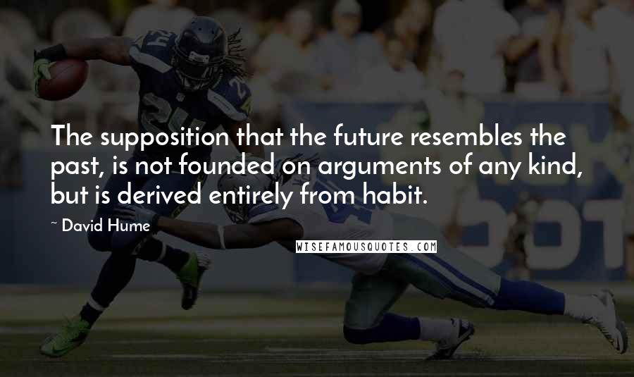 David Hume Quotes: The supposition that the future resembles the past, is not founded on arguments of any kind, but is derived entirely from habit.