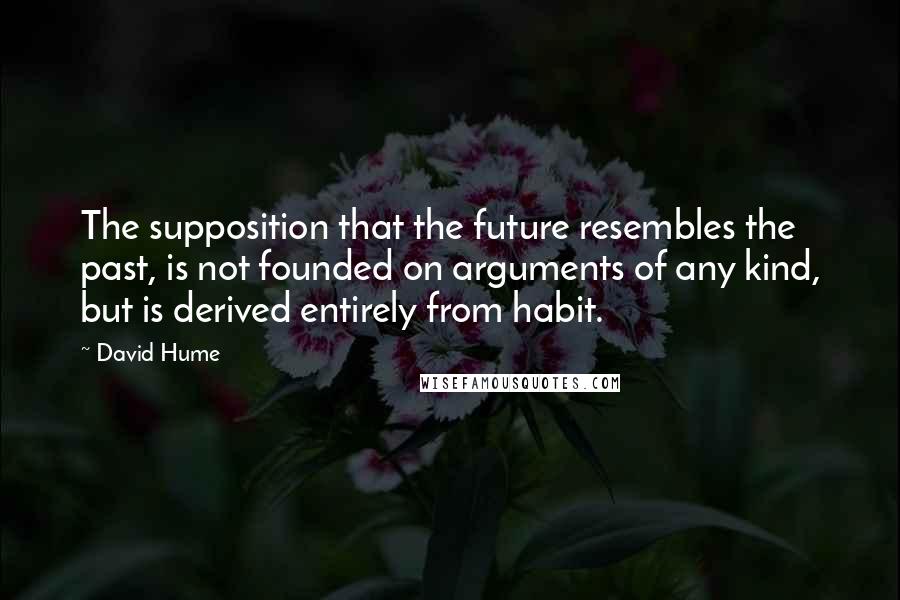 David Hume Quotes: The supposition that the future resembles the past, is not founded on arguments of any kind, but is derived entirely from habit.