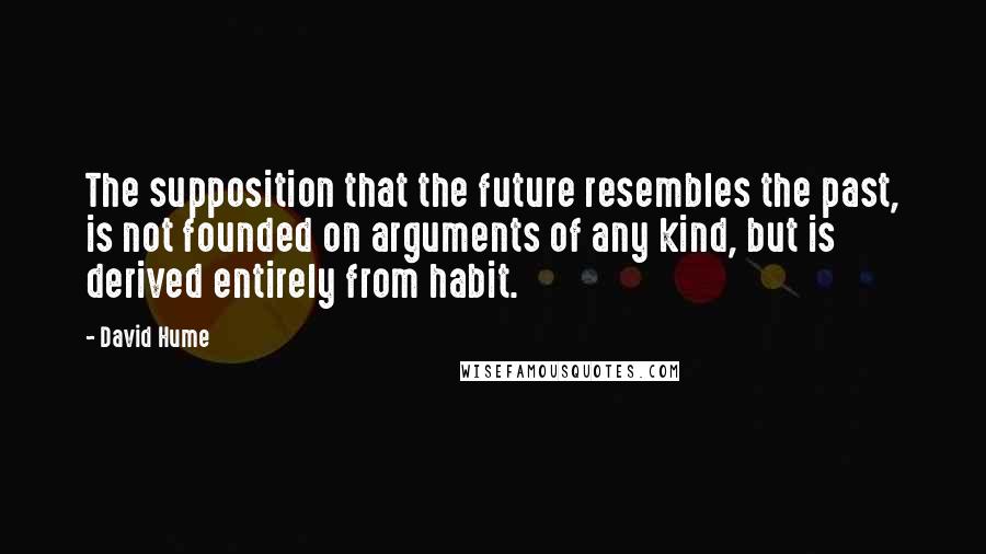 David Hume Quotes: The supposition that the future resembles the past, is not founded on arguments of any kind, but is derived entirely from habit.