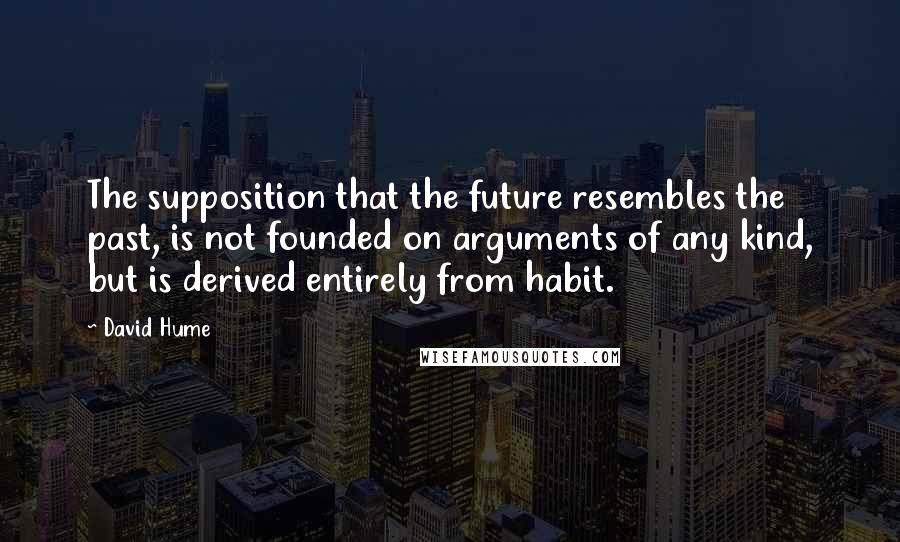 David Hume Quotes: The supposition that the future resembles the past, is not founded on arguments of any kind, but is derived entirely from habit.