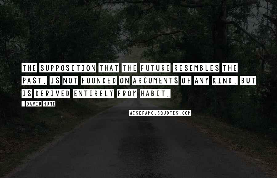 David Hume Quotes: The supposition that the future resembles the past, is not founded on arguments of any kind, but is derived entirely from habit.