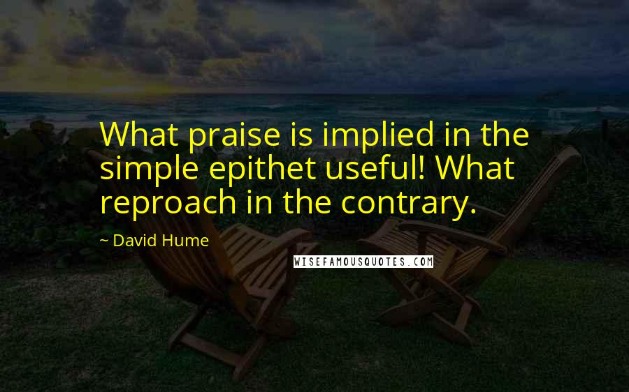 David Hume Quotes: What praise is implied in the simple epithet useful! What reproach in the contrary.