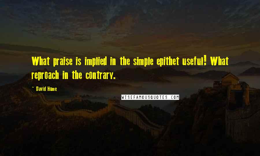 David Hume Quotes: What praise is implied in the simple epithet useful! What reproach in the contrary.