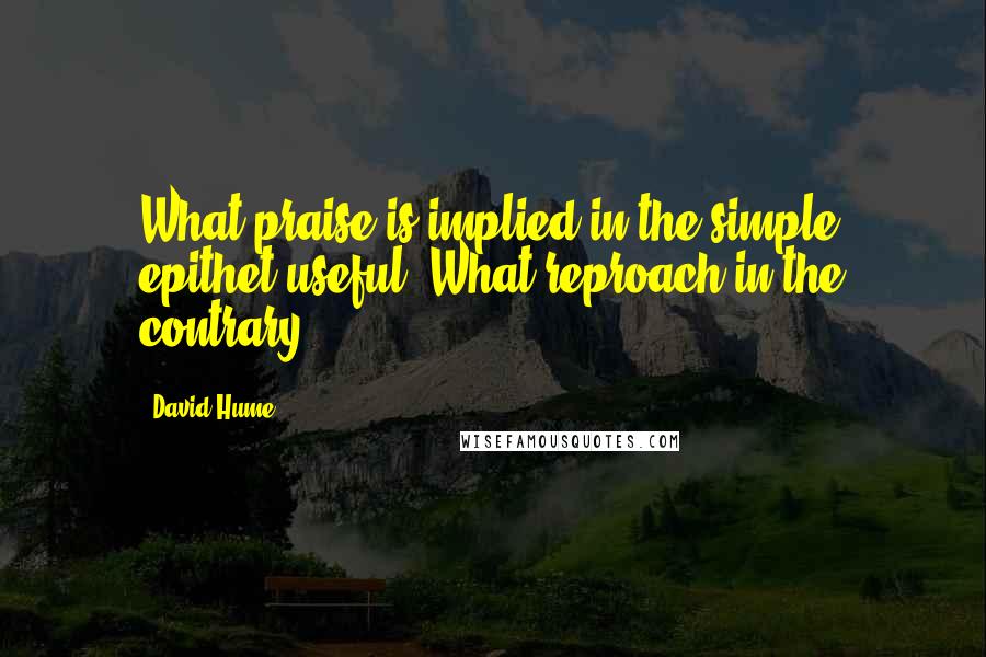 David Hume Quotes: What praise is implied in the simple epithet useful! What reproach in the contrary.