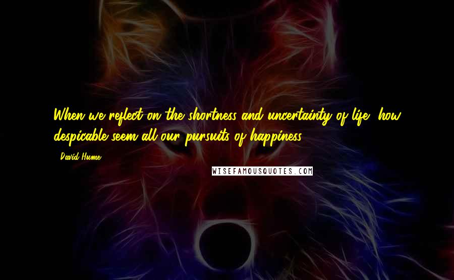 David Hume Quotes: When we reflect on the shortness and uncertainty of life, how despicable seem all our pursuits of happiness.