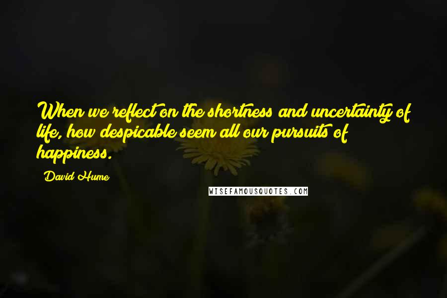 David Hume Quotes: When we reflect on the shortness and uncertainty of life, how despicable seem all our pursuits of happiness.