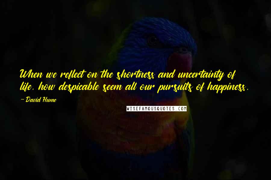 David Hume Quotes: When we reflect on the shortness and uncertainty of life, how despicable seem all our pursuits of happiness.