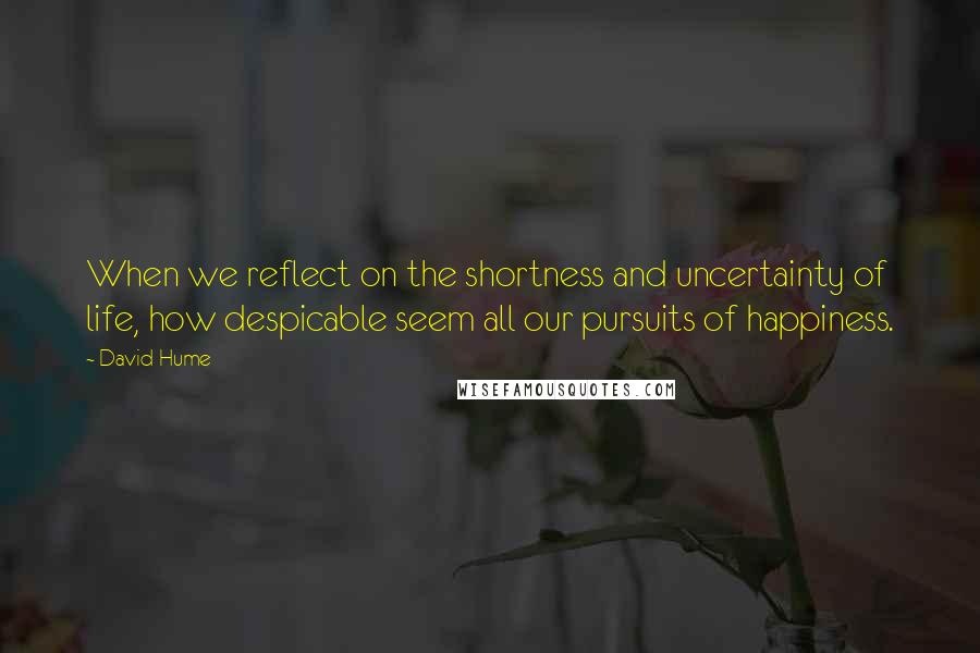 David Hume Quotes: When we reflect on the shortness and uncertainty of life, how despicable seem all our pursuits of happiness.