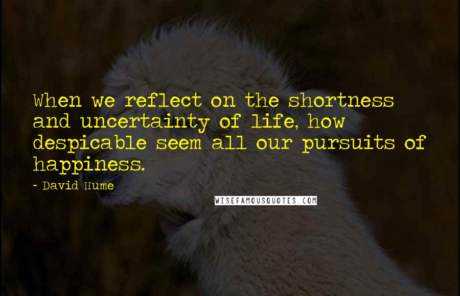 David Hume Quotes: When we reflect on the shortness and uncertainty of life, how despicable seem all our pursuits of happiness.