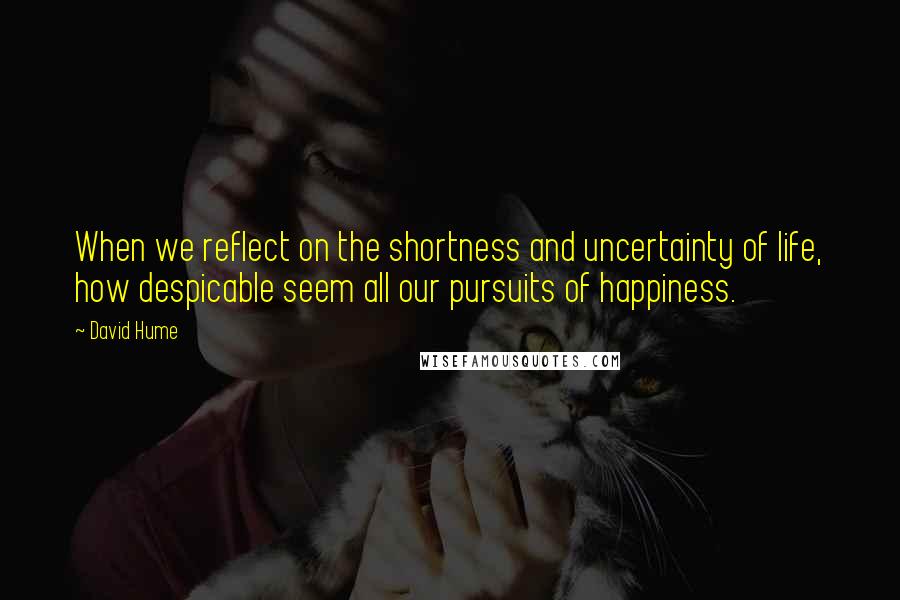 David Hume Quotes: When we reflect on the shortness and uncertainty of life, how despicable seem all our pursuits of happiness.