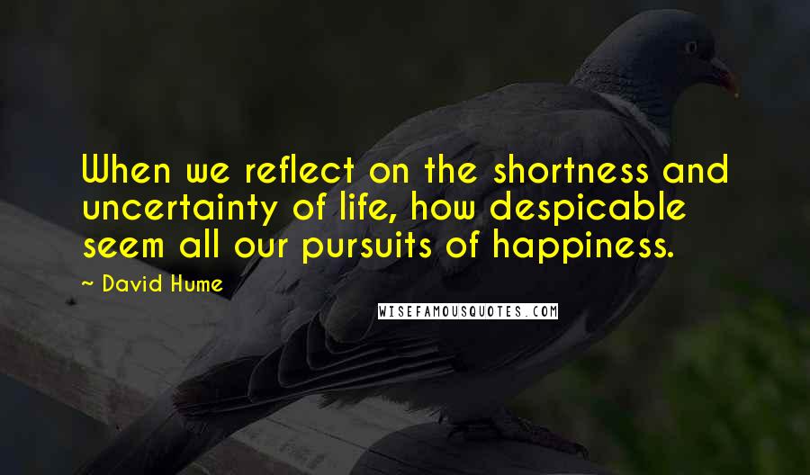 David Hume Quotes: When we reflect on the shortness and uncertainty of life, how despicable seem all our pursuits of happiness.