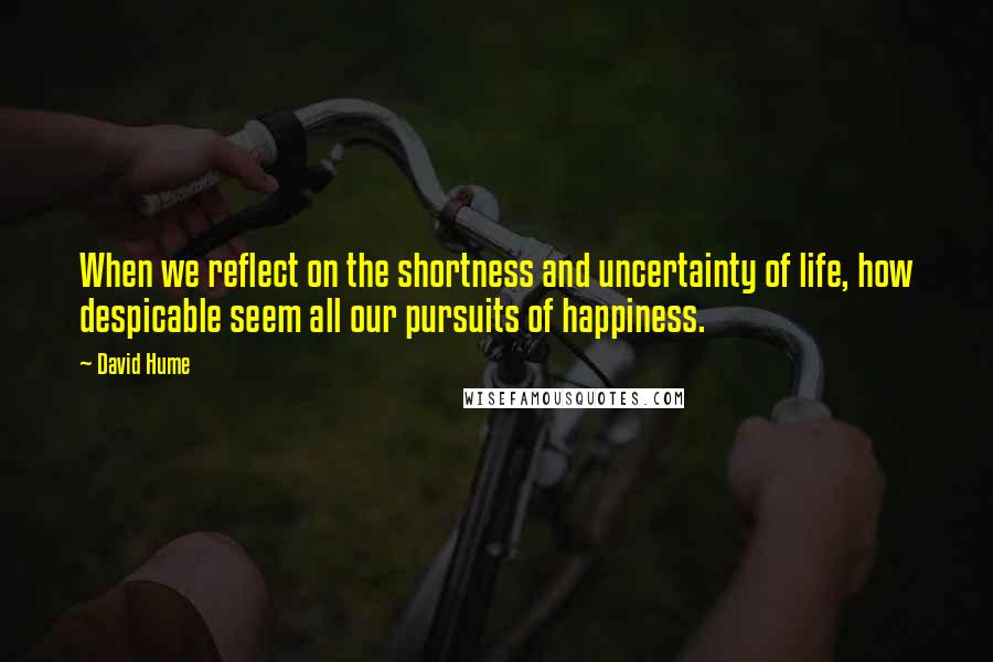 David Hume Quotes: When we reflect on the shortness and uncertainty of life, how despicable seem all our pursuits of happiness.