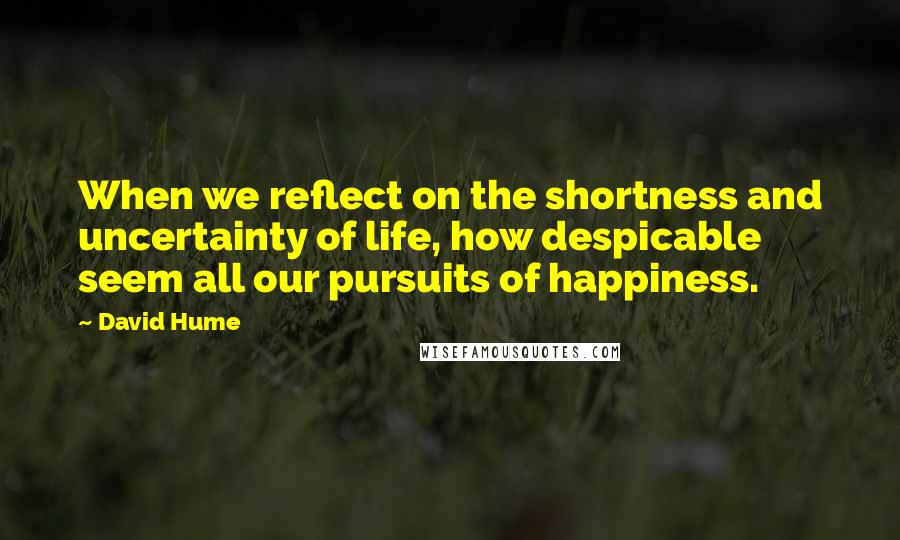 David Hume Quotes: When we reflect on the shortness and uncertainty of life, how despicable seem all our pursuits of happiness.