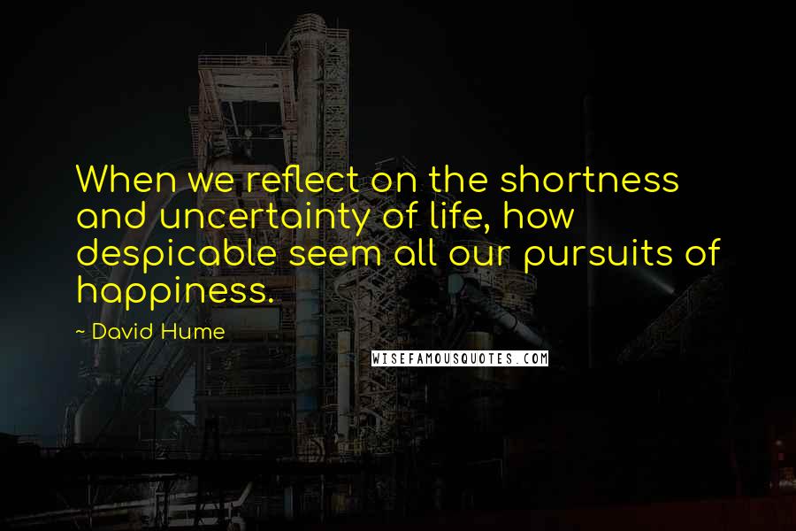 David Hume Quotes: When we reflect on the shortness and uncertainty of life, how despicable seem all our pursuits of happiness.