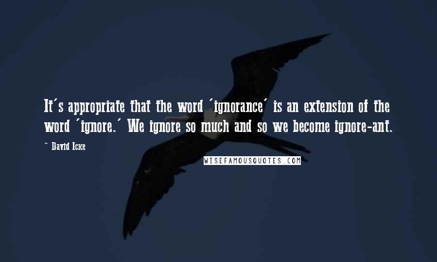 David Icke Quotes: It's appropriate that the word 'ignorance' is an extension of the word 'ignore.' We ignore so much and so we become ignore-ant.
