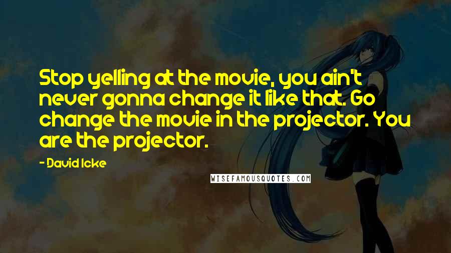 David Icke Quotes: Stop yelling at the movie, you ain't never gonna change it like that. Go change the movie in the projector. You are the projector.