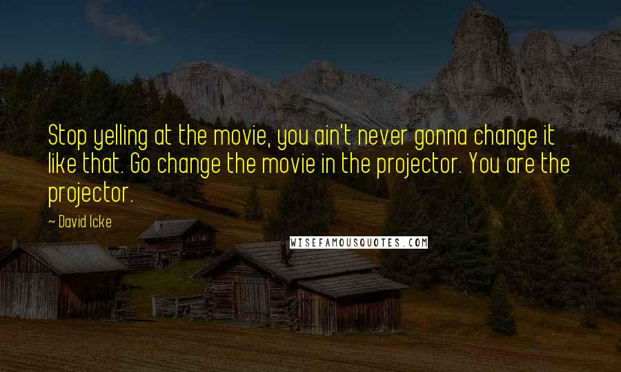 David Icke Quotes: Stop yelling at the movie, you ain't never gonna change it like that. Go change the movie in the projector. You are the projector.
