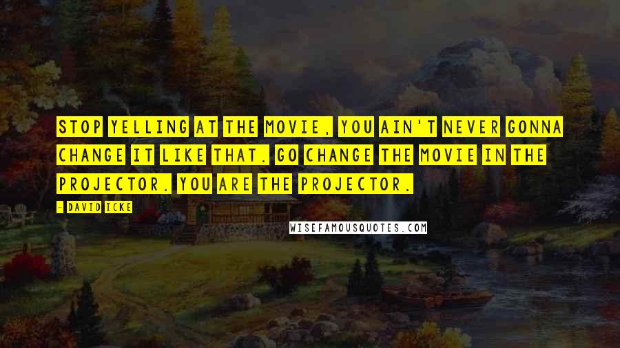 David Icke Quotes: Stop yelling at the movie, you ain't never gonna change it like that. Go change the movie in the projector. You are the projector.