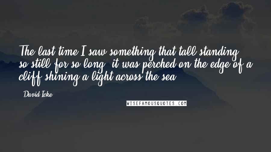 David Icke Quotes: The last time I saw something that tall standing so still for so long, it was perched on the edge of a cliff shining a light across the sea.