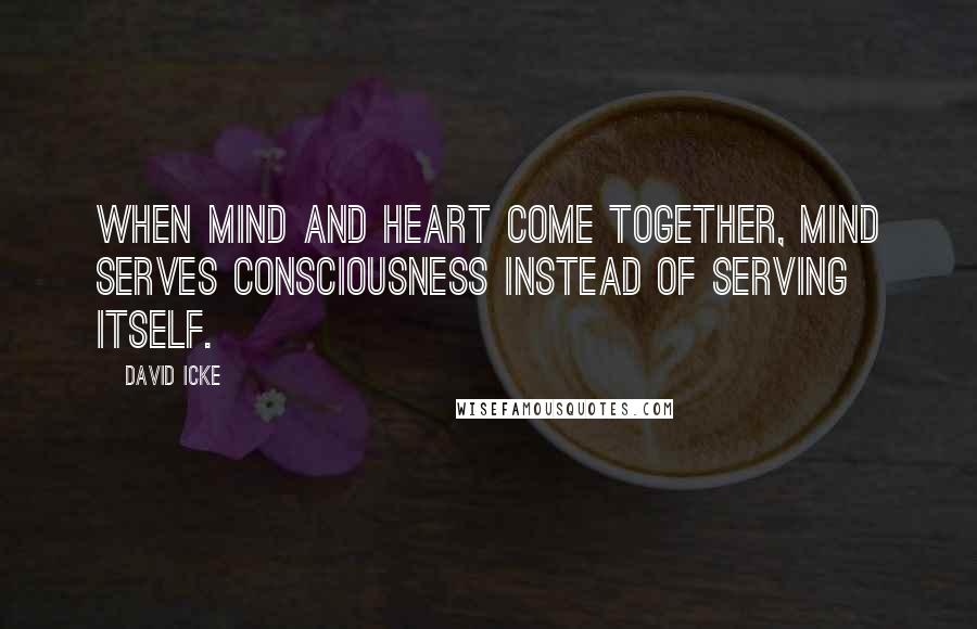 David Icke Quotes: When mind and heart come together, mind serves consciousness instead of serving itself.