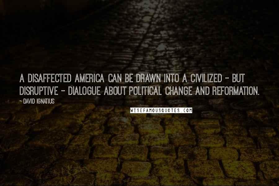 David Ignatius Quotes: A disaffected America can be drawn into a civilized - but disruptive - dialogue about political change and reformation.