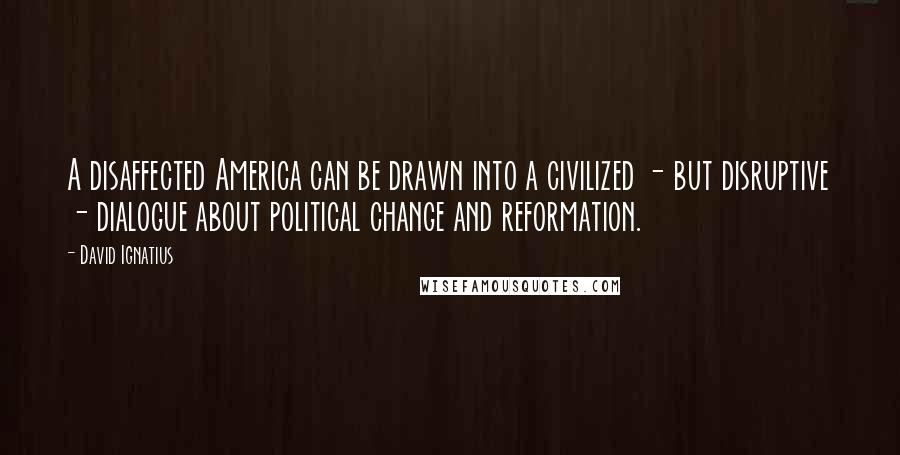 David Ignatius Quotes: A disaffected America can be drawn into a civilized - but disruptive - dialogue about political change and reformation.