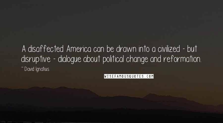 David Ignatius Quotes: A disaffected America can be drawn into a civilized - but disruptive - dialogue about political change and reformation.