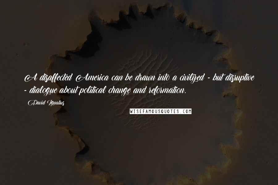 David Ignatius Quotes: A disaffected America can be drawn into a civilized - but disruptive - dialogue about political change and reformation.