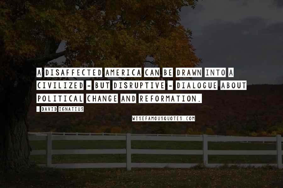 David Ignatius Quotes: A disaffected America can be drawn into a civilized - but disruptive - dialogue about political change and reformation.