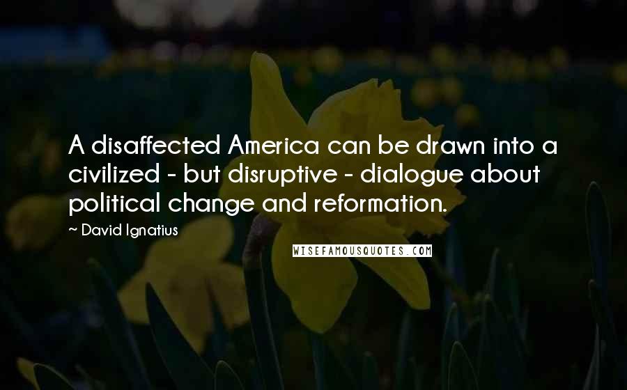 David Ignatius Quotes: A disaffected America can be drawn into a civilized - but disruptive - dialogue about political change and reformation.