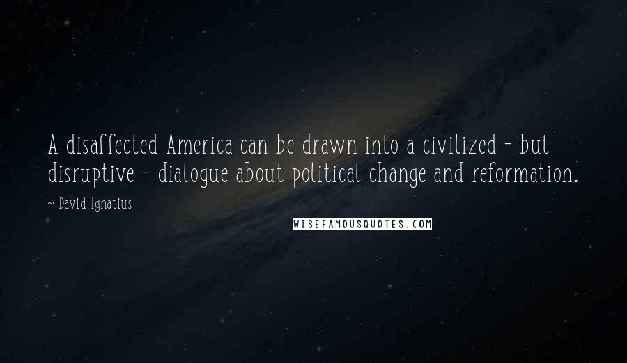 David Ignatius Quotes: A disaffected America can be drawn into a civilized - but disruptive - dialogue about political change and reformation.