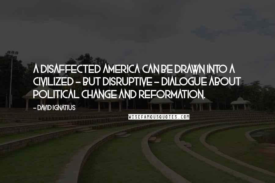 David Ignatius Quotes: A disaffected America can be drawn into a civilized - but disruptive - dialogue about political change and reformation.