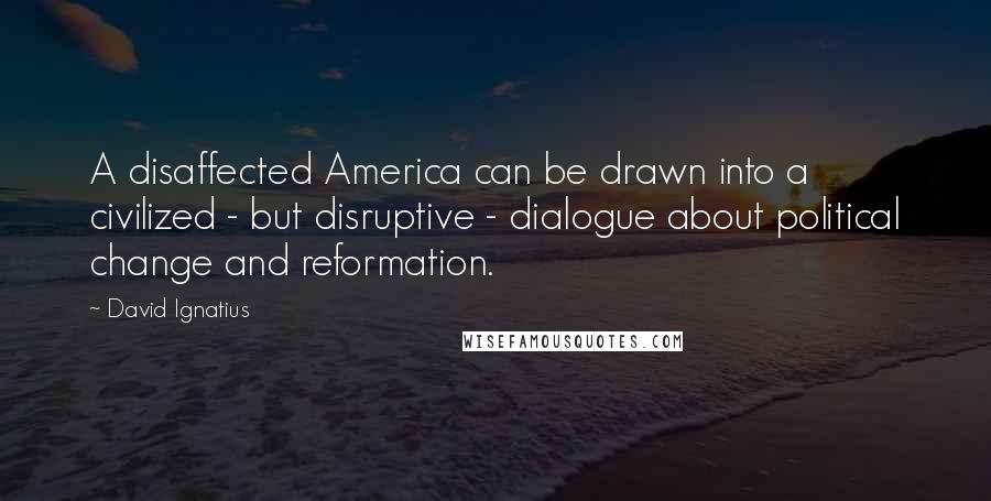 David Ignatius Quotes: A disaffected America can be drawn into a civilized - but disruptive - dialogue about political change and reformation.