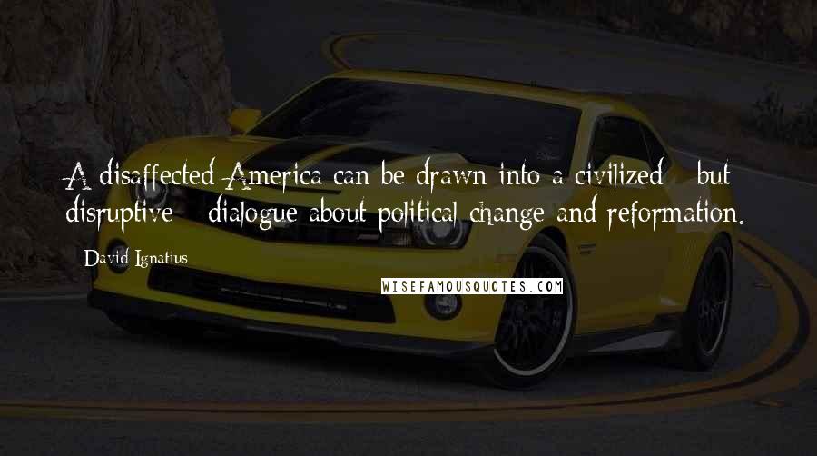 David Ignatius Quotes: A disaffected America can be drawn into a civilized - but disruptive - dialogue about political change and reformation.