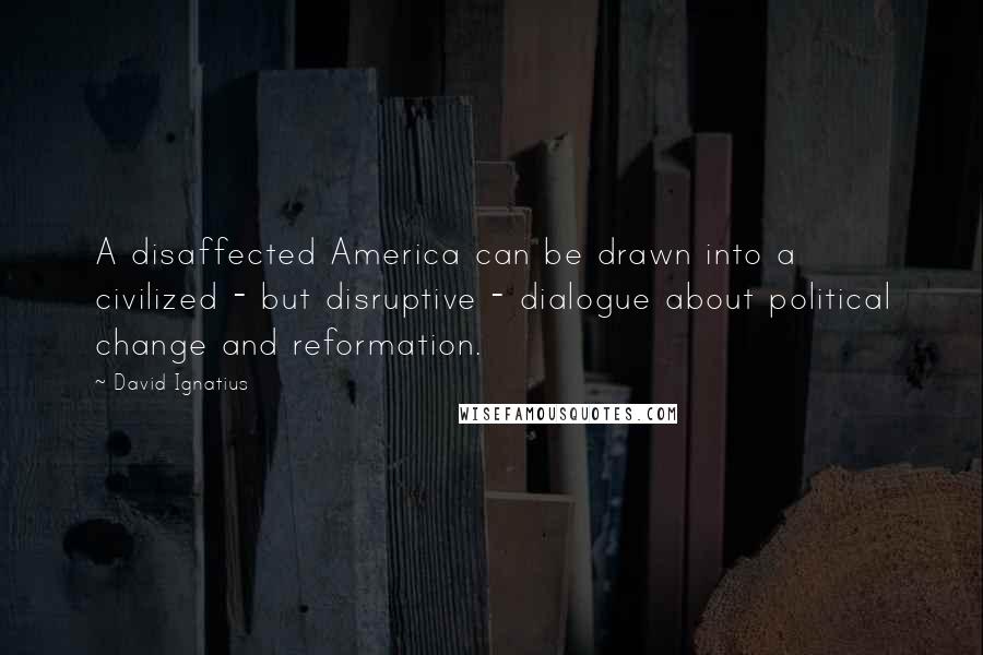 David Ignatius Quotes: A disaffected America can be drawn into a civilized - but disruptive - dialogue about political change and reformation.