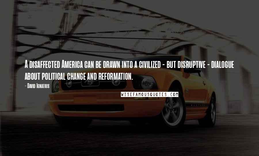 David Ignatius Quotes: A disaffected America can be drawn into a civilized - but disruptive - dialogue about political change and reformation.