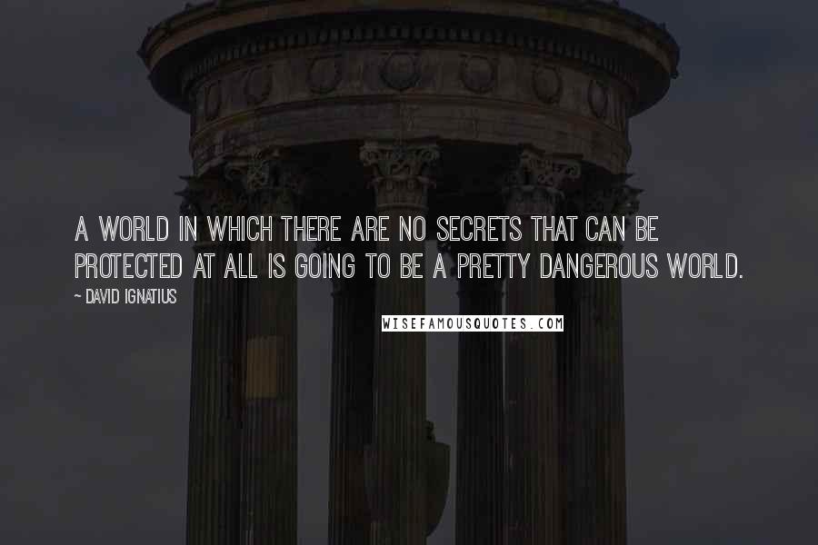 David Ignatius Quotes: A world in which there are no secrets that can be protected at all is going to be a pretty dangerous world.