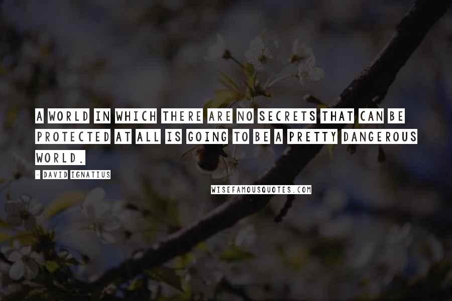 David Ignatius Quotes: A world in which there are no secrets that can be protected at all is going to be a pretty dangerous world.