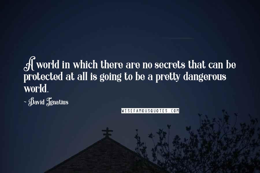 David Ignatius Quotes: A world in which there are no secrets that can be protected at all is going to be a pretty dangerous world.