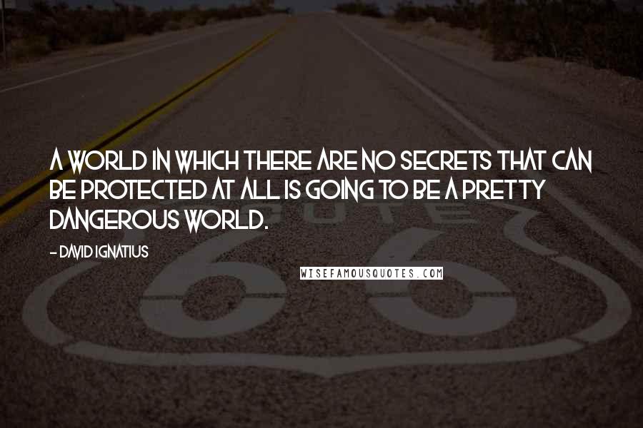 David Ignatius Quotes: A world in which there are no secrets that can be protected at all is going to be a pretty dangerous world.