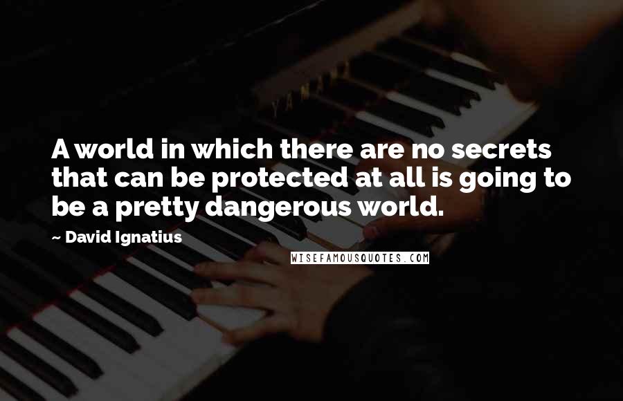 David Ignatius Quotes: A world in which there are no secrets that can be protected at all is going to be a pretty dangerous world.