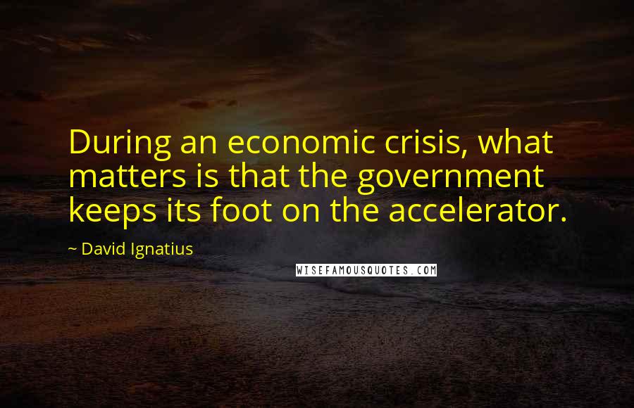 David Ignatius Quotes: During an economic crisis, what matters is that the government keeps its foot on the accelerator.