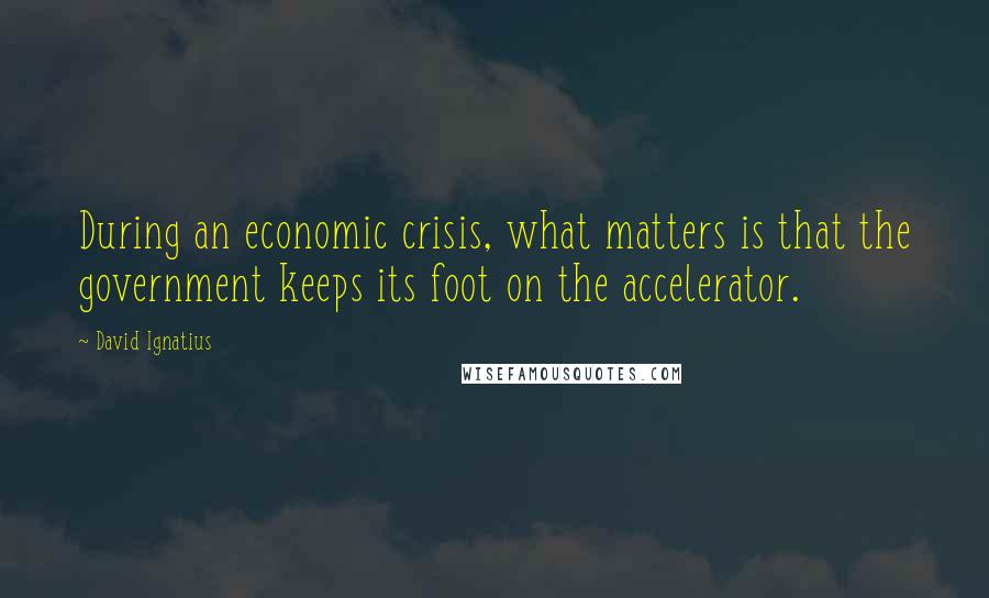 David Ignatius Quotes: During an economic crisis, what matters is that the government keeps its foot on the accelerator.