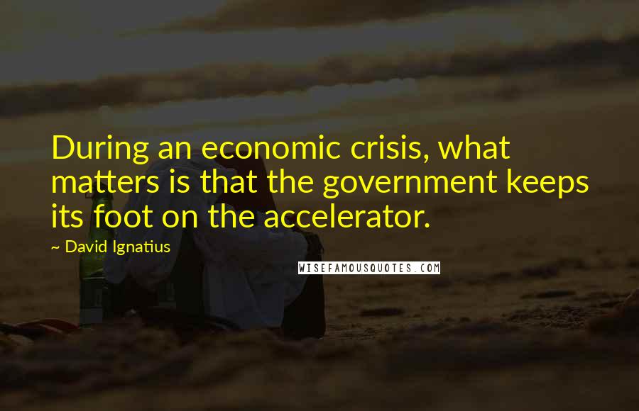 David Ignatius Quotes: During an economic crisis, what matters is that the government keeps its foot on the accelerator.