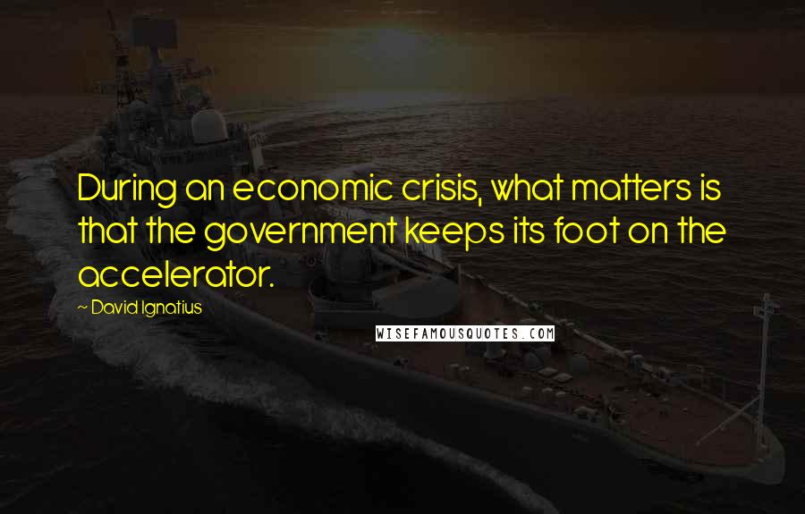 David Ignatius Quotes: During an economic crisis, what matters is that the government keeps its foot on the accelerator.