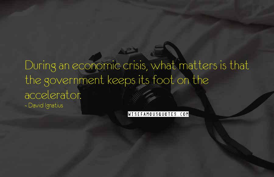 David Ignatius Quotes: During an economic crisis, what matters is that the government keeps its foot on the accelerator.