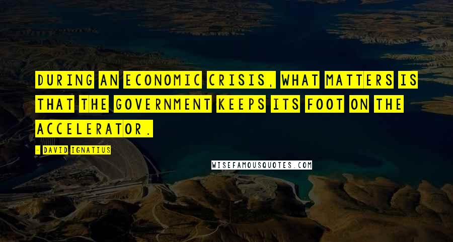 David Ignatius Quotes: During an economic crisis, what matters is that the government keeps its foot on the accelerator.