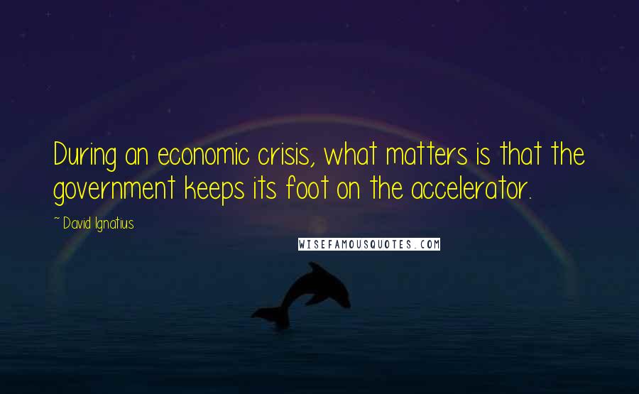 David Ignatius Quotes: During an economic crisis, what matters is that the government keeps its foot on the accelerator.