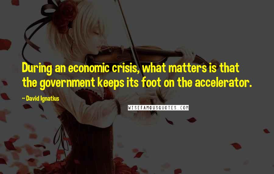 David Ignatius Quotes: During an economic crisis, what matters is that the government keeps its foot on the accelerator.