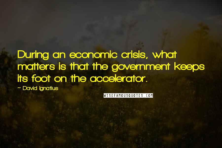 David Ignatius Quotes: During an economic crisis, what matters is that the government keeps its foot on the accelerator.